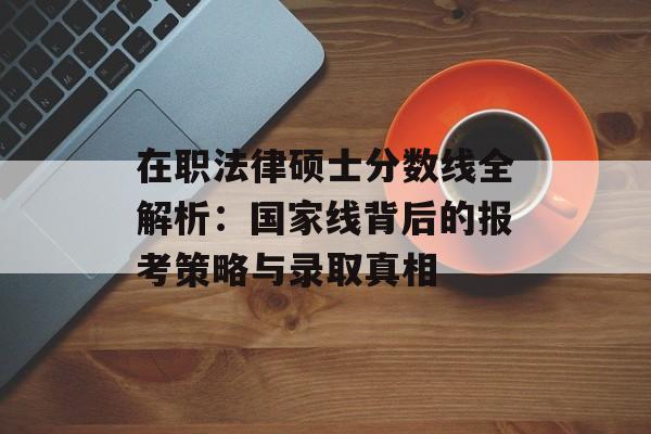 在职法律硕士分数线全解析：国家线背后的报考策略与录取真相-第1张图片-