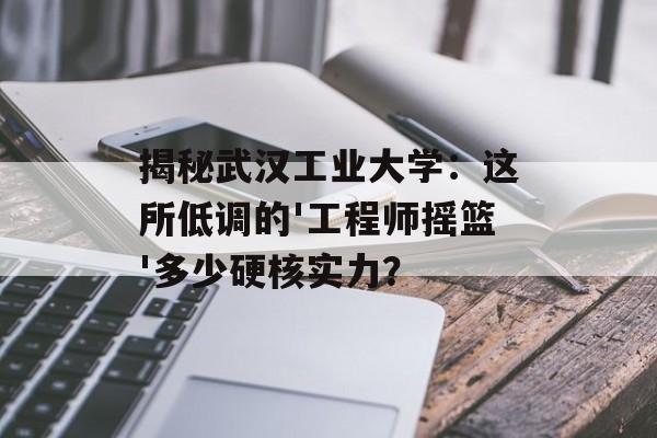 揭秘武汉工业大学：这所低调的'工程师摇篮'多少硬核实力？-第1张图片-