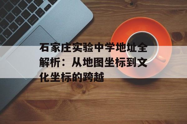 石家庄实验中学地址全解析：从地图坐标到文化坐标的跨越-第1张图片-