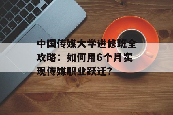 中国传媒大学进修班全攻略：如何用6个月实现传媒职业跃迁？-第1张图片-