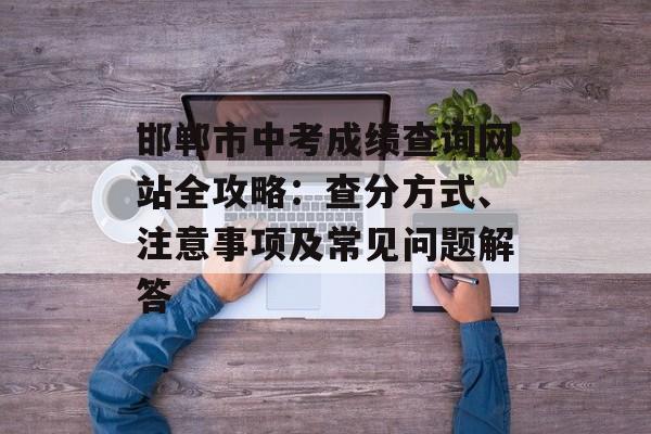 邯郸市中考成绩查询网站全攻略：查分方式、注意事项及常见问题解答-第1张图片-