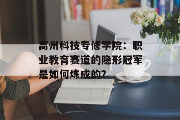 高州科技专修学院：职业教育赛道的隐形冠军是如何炼成的？-第1张图片-