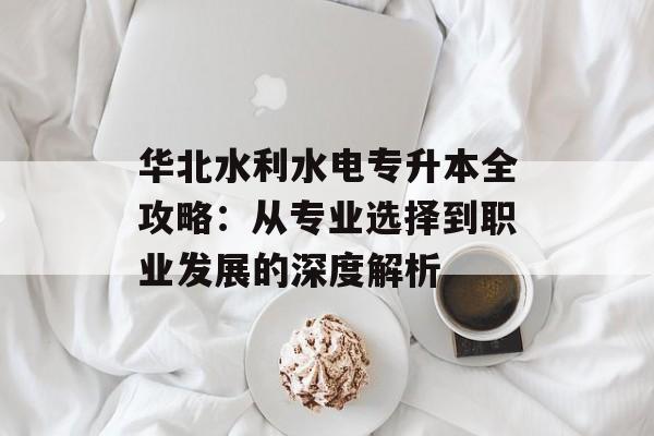 华北水利水电专升本全攻略：从专业选择到职业发展的深度解析-第1张图片-