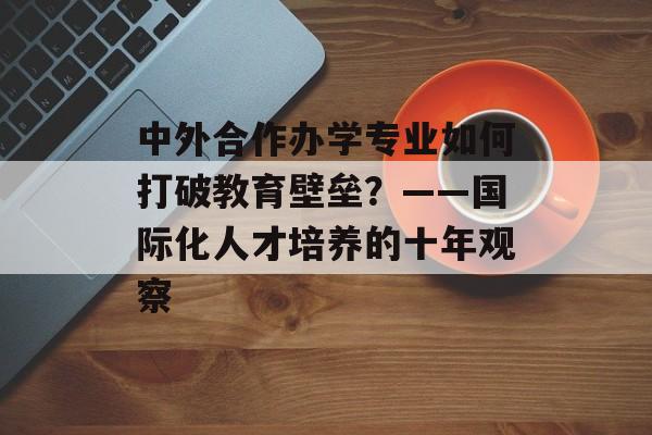 中外合作办学专业如何打破教育壁垒？——国际化人才培养的十年观察-第1张图片-