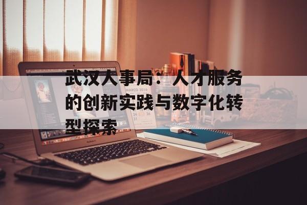 武汉人事局：人才服务的创新实践与数字化转型探索-第1张图片-