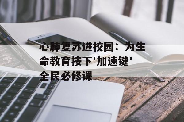心肺复苏进校园：为生命教育按下'加速键'全民必修课-第1张图片-