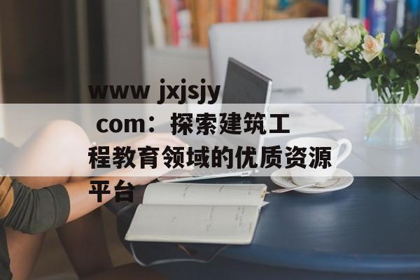 www jxjsjy com：探索建筑工程教育领域的优质资源平台-第1张图片-