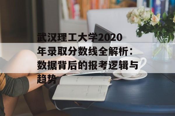 武汉理工大学2020年录取分数线全解析：数据背后的报考逻辑与趋势-第1张图片-