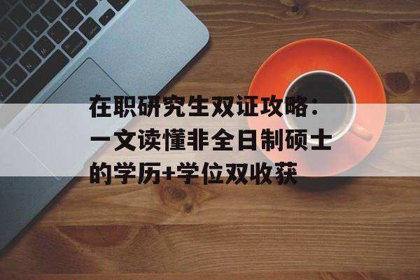 在职研究生双证攻略：一文读懂非全日制硕士的学历+学位双收获-第1张图片-