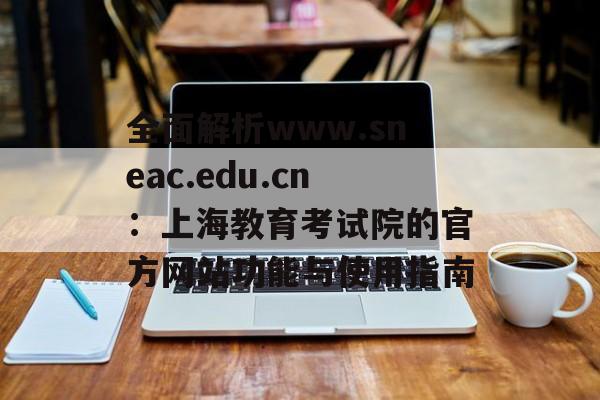 全面解析www.sneac.edu.cn：上海教育考试院的官方网站功能与使用指南-第1张图片-