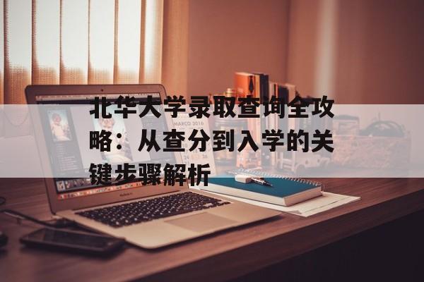 北华大学录取查询全攻略：从查分到入学的关键步骤解析-第1张图片-