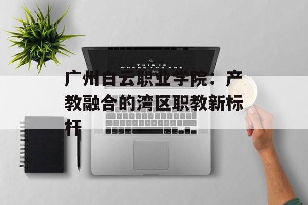 广州白云职业学院：产教融合的湾区职教新标杆-第1张图片-