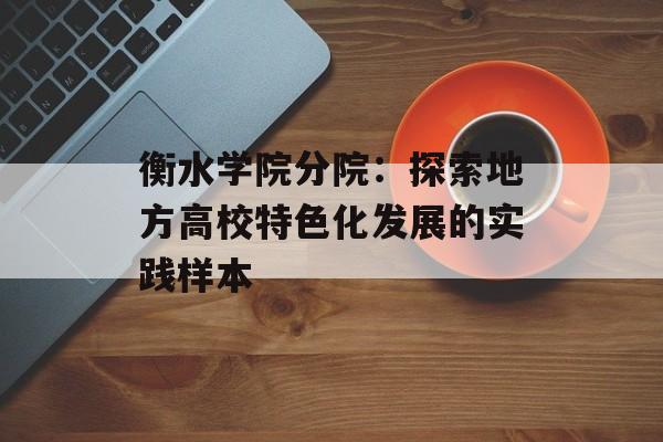 衡水学院分院：探索地方高校特色化发展的实践样本-第1张图片-