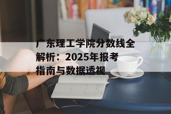 广东理工学院分数线全解析：2025年报考指南与数据透视-第1张图片-