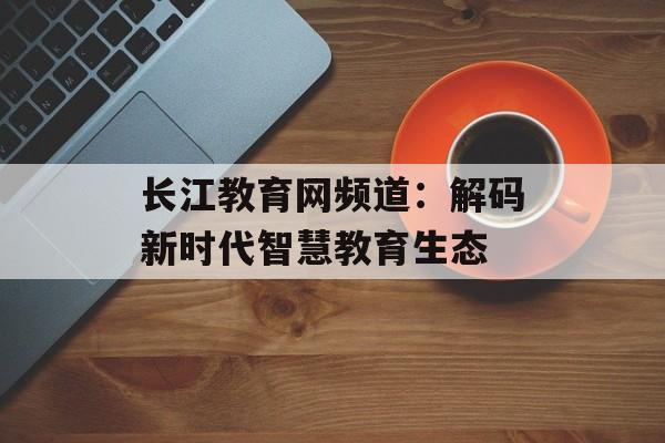 长江教育网频道：解码新时代智慧教育生态-第1张图片-