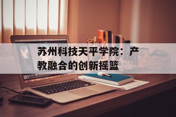 苏州科技天平学院：产教融合的创新摇篮-第1张图片-
