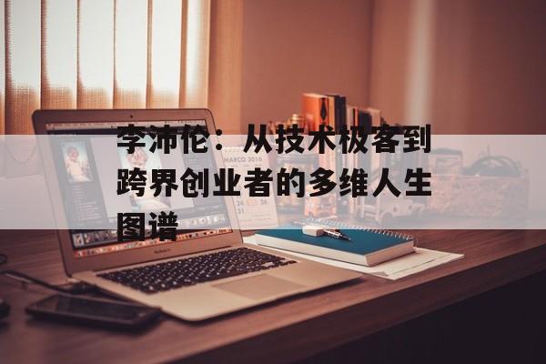 李沛伦：从技术极客到跨界创业者的多维人生图谱-第1张图片-