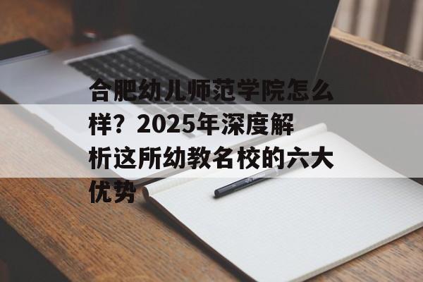 合肥幼儿师范学院怎么样？2025年深度解析这所幼教名校的六大优势-第1张图片-
