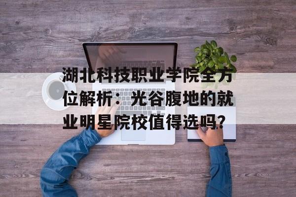 湖北科技职业学院全方位解析：光谷腹地的就业明星院校值得选吗？-第1张图片-