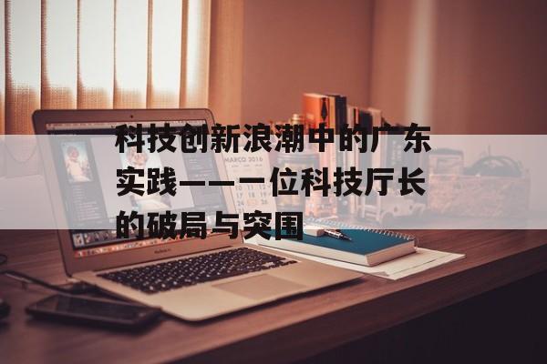 科技创新浪潮中的广东实践——一位科技厅长的破局与突围-第1张图片-