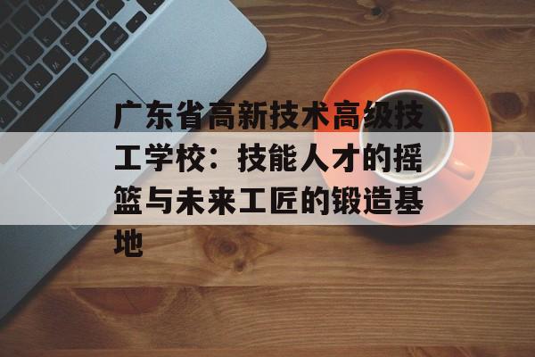 广东省高新技术高级技工学校：技能人才的摇篮与未来工匠的锻造基地-第1张图片-