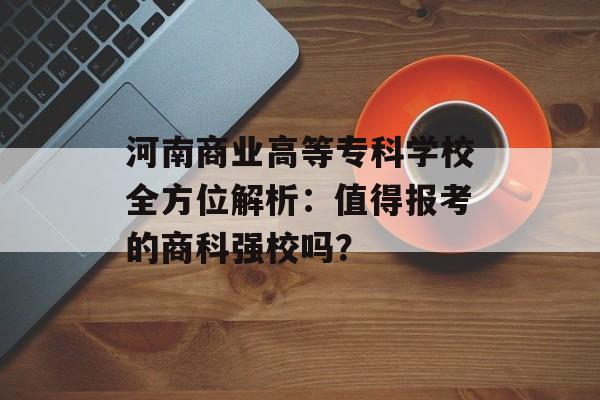 河南商业高等专科学校全方位解析：值得报考的商科强校吗？-第1张图片-