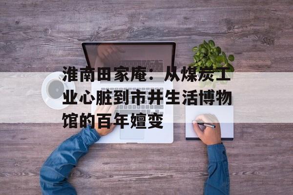 淮南田家庵：从煤炭工业心脏到市井生活博物馆的百年嬗变-第1张图片-