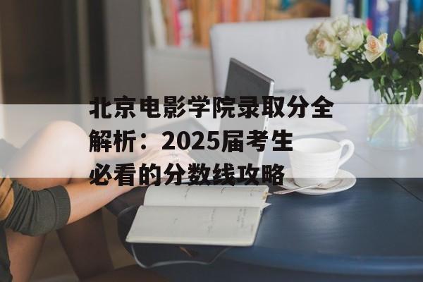 北京电影学院录取分全解析：2025届考生必看的分数线攻略-第1张图片-