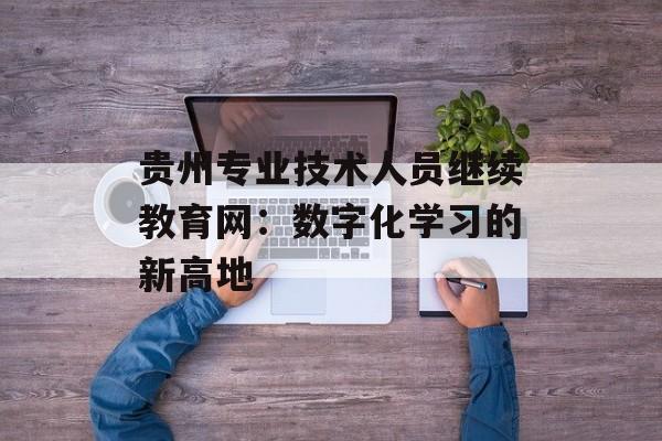 贵州专业技术人员继续教育网：数字化学习的新高地-第1张图片-