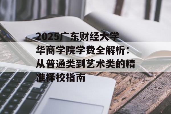2025广东财经大学华商学院学费全解析：从普通类到艺术类的精准择校指南-第1张图片-