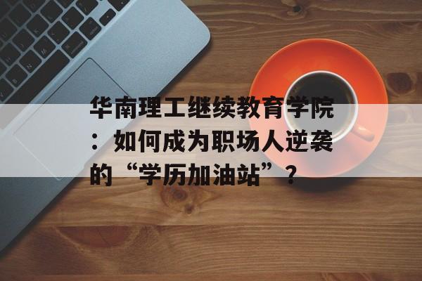 华南理工继续教育学院：如何成为职场人逆袭的“学历加油站”？-第1张图片-