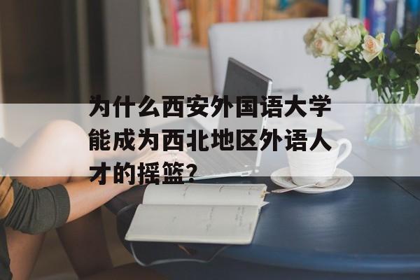 为什么西安外国语大学能成为西北地区外语人才的摇篮？-第1张图片-