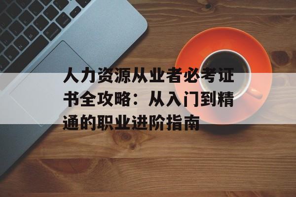 人力资源从业者必考证书全攻略：从入门到精通的职业进阶指南-第1张图片-