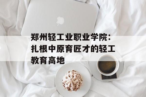 郑州轻工业职业学院：扎根中原育匠才的轻工教育高地-第1张图片-