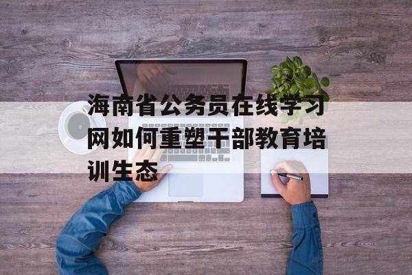 海南省公务员在线学习网如何重塑干部教育培训生态-第1张图片-