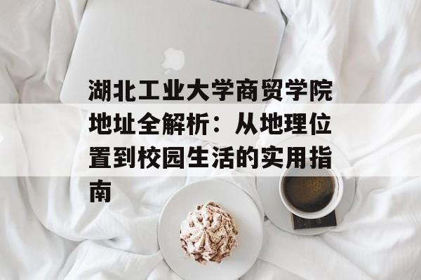 湖北工业大学商贸学院地址全解析：从地理位置到校园生活的实用指南-第1张图片-