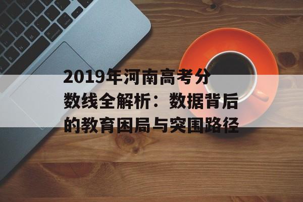 2019年河南高考分数线全解析：数据背后的教育困局与突围路径-第1张图片-