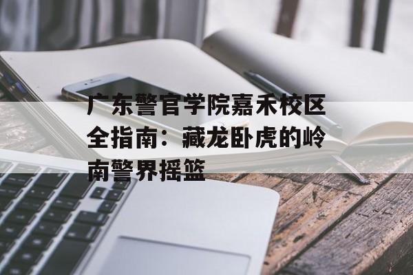 广东警官学院嘉禾校区全指南：藏龙卧虎的岭南警界摇篮-第1张图片-