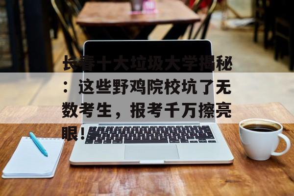 长春十大垃圾大学揭秘：这些野鸡院校坑了无数考生，报考千万擦亮眼！-第1张图片-