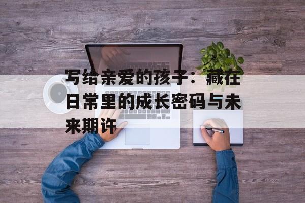 写给亲爱的孩子：藏在日常里的成长密码与未来期许-第1张图片-