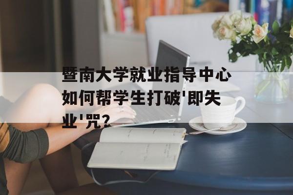 暨南大学就业指导中心如何帮学生打破'即失业'咒？-第1张图片-