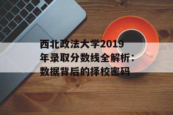 西北政法大学2019年录取分数线全解析：数据背后的择校密码-第1张图片-