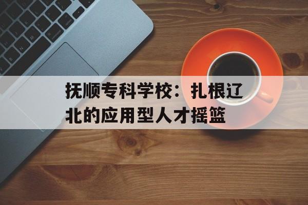 抚顺专科学校：扎根辽北的应用型人才摇篮-第1张图片-