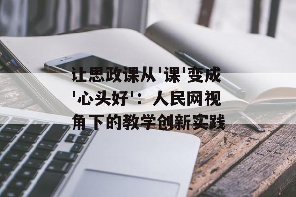 让思政课从'课'变成'心头好'：人民网视角下的教学创新实践-第1张图片-