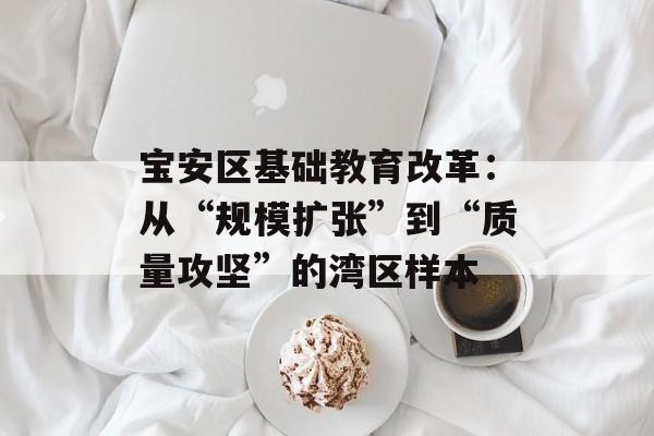 宝安区基础教育改革：从“规模扩张”到“质量攻坚”的湾区样本-第1张图片-