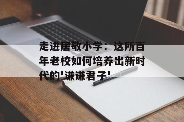 走进居敬小学：这所百年老校如何培养出新时代的'谦谦君子'-第1张图片-