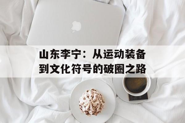 山东李宁：从运动装备到文化符号的破圈之路-第1张图片-