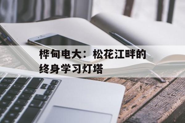 桦甸电大：松花江畔的终身学习灯塔-第1张图片-