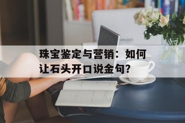 珠宝鉴定与营销：如何让石头开口说金句？-第1张图片-