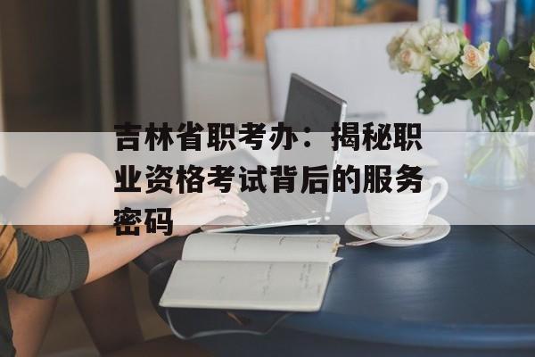 吉林省职考办：揭秘职业资格考试背后的服务密码-第1张图片-